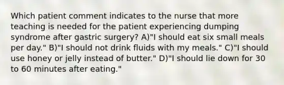 Which patient comment indicates to the nurse that more teaching is needed for the patient experiencing dumping syndrome after gastric surgery? A)"I should eat six small meals per day." B)"I should not drink fluids with my meals." C)"I should use honey or jelly instead of butter." D)"I should lie down for 30 to 60 minutes after eating."