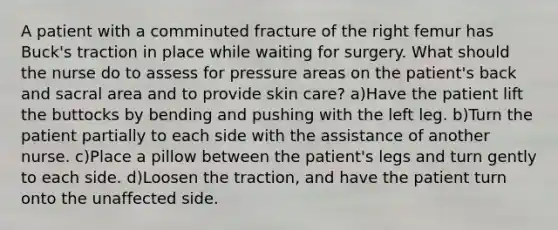 A patient with a comminuted fracture of the right femur has Buck's traction in place while waiting for surgery. What should the nurse do to assess for pressure areas on the patient's back and sacral area and to provide skin care? a)Have the patient lift the buttocks by bending and pushing with the left leg. b)Turn the patient partially to each side with the assistance of another nurse. c)Place a pillow between the patient's legs and turn gently to each side. d)Loosen the traction, and have the patient turn onto the unaffected side.