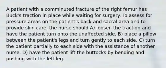 A patient with a comminuted fracture of the right femur has Buck's traction in place while waiting for surgery. To assess for pressure areas on the patient's back and sacral area and to provide skin care, the nurse should A) loosen the traction and have the patient turn onto the unaffected side. B) place a pillow between the patient's legs and turn gently to each side. C) turn the patient partially to each side with the assistance of another nurse. D) have the patient lift the buttocks by bending and pushing with the left leg.