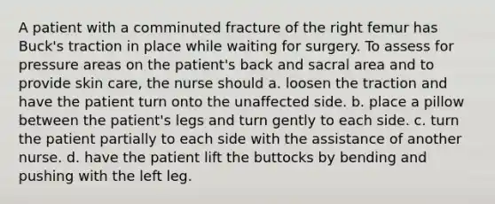 A patient with a comminuted fracture of the right femur has Buck's traction in place while waiting for surgery. To assess for pressure areas on the patient's back and sacral area and to provide skin care, the nurse should a. loosen the traction and have the patient turn onto the unaffected side. b. place a pillow between the patient's legs and turn gently to each side. c. turn the patient partially to each side with the assistance of another nurse. d. have the patient lift the buttocks by bending and pushing with the left leg.