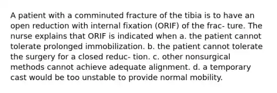 A patient with a comminuted fracture of the tibia is to have an open reduction with internal fixation (ORIF) of the frac- ture. The nurse explains that ORIF is indicated when a. the patient cannot tolerate prolonged immobilization. b. the patient cannot tolerate the surgery for a closed reduc- tion. c. other nonsurgical methods cannot achieve adequate alignment. d. a temporary cast would be too unstable to provide normal mobility.