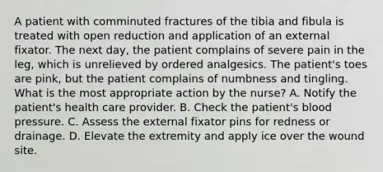 A patient with comminuted fractures of the tibia and fibula is treated with open reduction and application of an external fixator. The next day, the patient complains of severe pain in the leg, which is unrelieved by ordered analgesics. The patient's toes are pink, but the patient complains of numbness and tingling. What is the most appropriate action by the nurse? A. Notify the patient's health care provider. B. Check the patient's blood pressure. C. Assess the external fixator pins for redness or drainage. D. Elevate the extremity and apply ice over the wound site.