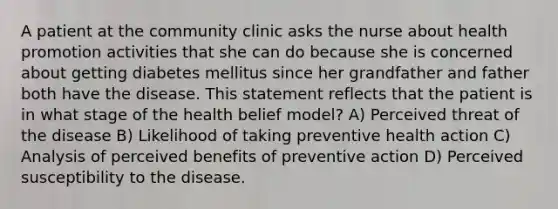 A patient at the community clinic asks the nurse about health promotion activities that she can do because she is concerned about getting diabetes mellitus since her grandfather and father both have the disease. This statement reflects that the patient is in what stage of the health belief model? A) Perceived threat of the disease B) Likelihood of taking preventive health action C) Analysis of perceived benefits of preventive action D) Perceived susceptibility to the disease.