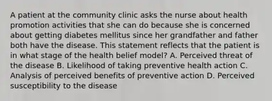 A patient at the community clinic asks the nurse about health promotion activities that she can do because she is concerned about getting diabetes mellitus since her grandfather and father both have the disease. This statement reflects that the patient is in what stage of the health belief model? A. Perceived threat of the disease B. Likelihood of taking preventive health action C. Analysis of perceived benefits of preventive action D. Perceived susceptibility to the disease