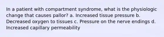 In a patient with compartment syndrome, what is the physiologic change that causes pallor? a. Increased tissue pressure b. Decreased oxygen to tissues c. Pressure on the nerve endings d. Increased capillary permeability