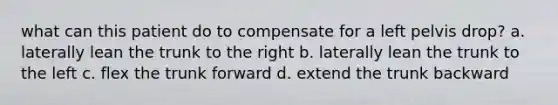 what can this patient do to compensate for a left pelvis drop? a. laterally lean the trunk to the right b. laterally lean the trunk to the left c. flex the trunk forward d. extend the trunk backward