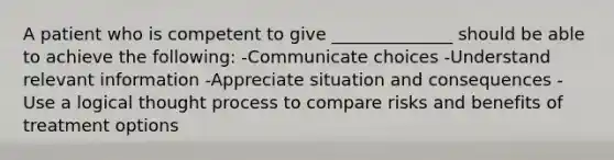 A patient who is competent to give ______________ should be able to achieve the following: -Communicate choices -Understand relevant information -Appreciate situation and consequences -Use a logical thought process to compare risks and benefits of treatment options