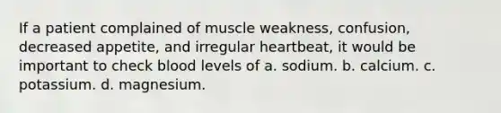 If a patient complained of muscle weakness, confusion, decreased appetite, and irregular heartbeat, it would be important to check blood levels of a. sodium. b. calcium. c. potassium. d. magnesium.