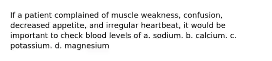 If a patient complained of muscle weakness, confusion, decreased appetite, and irregular heartbeat, it would be important to check blood levels of a. sodium. b. calcium. c. potassium. d. magnesium