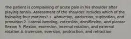 The patient is complaining of acute pain in his shoulder after playing tennis. Assessment of the shoulder includes which of the following four motions? 1. Abduction, adduction, supination, and pronation 2. Lateral bending, extension, dorsiflexion, and plantar flexion 3. Flexion, extension, internal rotation, and external rotation 4. Inversion, eversion, protraction, and retraction