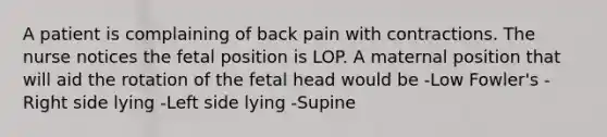 A patient is complaining of back pain with contractions. The nurse notices the fetal position is LOP. A maternal position that will aid the rotation of the fetal head would be -Low Fowler's -Right side lying -Left side lying -Supine