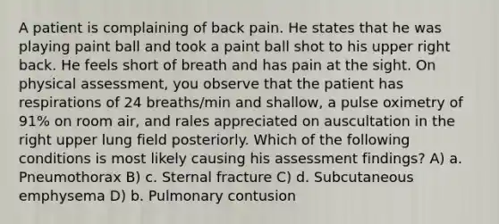 A patient is complaining of back pain. He states that he was playing paint ball and took a paint ball shot to his upper right back. He feels short of breath and has pain at the sight. On physical assessment, you observe that the patient has respirations of 24 breaths/min and shallow, a pulse oximetry of 91% on room air, and rales appreciated on auscultation in the right upper lung field posteriorly. Which of the following conditions is most likely causing his assessment findings? A) a. Pneumothorax B) c. Sternal fracture C) d. Subcutaneous emphysema D) b. Pulmonary contusion