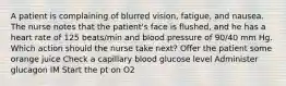 A patient is complaining of blurred vision, fatigue, and nausea. The nurse notes that the patient's face is flushed, and he has a heart rate of 125 beats/min and blood pressure of 90/40 mm Hg. Which action should the nurse take next? Offer the patient some orange juice Check a capillary blood glucose level Administer glucagon IM Start the pt on O2