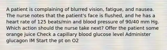 A patient is complaining of blurred vision, fatigue, and nausea. The nurse notes that the patient's face is flushed, and he has a heart rate of 125 beats/min and blood pressure of 90/40 mm Hg. Which action should the nurse take next? Offer the patient some orange juice Check a capillary blood glucose level Administer glucagon IM Start the pt on O2