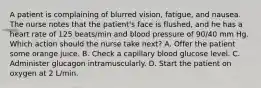 A patient is complaining of blurred vision, fatigue, and nausea. The nurse notes that the patient's face is flushed, and he has a heart rate of 125 beats/min and blood pressure of 90/40 mm Hg. Which action should the nurse take next? A. Offer the patient some orange juice. B. Check a capillary blood glucose level. C. Administer glucagon intramuscularly. D. Start the patient on oxygen at 2 L/min.