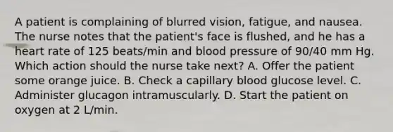 A patient is complaining of blurred vision, fatigue, and nausea. The nurse notes that the patient's face is flushed, and he has a heart rate of 125 beats/min and blood pressure of 90/40 mm Hg. Which action should the nurse take next? A. Offer the patient some orange juice. B. Check a capillary blood glucose level. C. Administer glucagon intramuscularly. D. Start the patient on oxygen at 2 L/min.