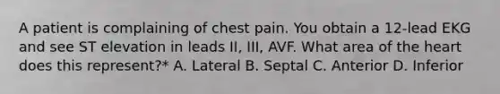 A patient is complaining of chest pain. You obtain a 12-lead EKG and see ST elevation in leads II, III, AVF. What area of the heart does this represent?* A. Lateral B. Septal C. Anterior D. Inferior