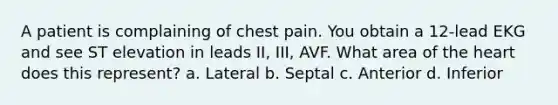 A patient is complaining of chest pain. You obtain a 12-lead EKG and see ST elevation in leads II, III, AVF. What area of the heart does this represent? a. Lateral b. Septal c. Anterior d. Inferior