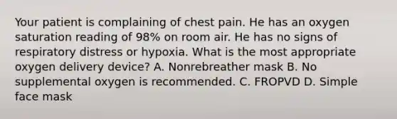 Your patient is complaining of chest pain. He has an oxygen saturation reading of​ 98% on room air. He has no signs of respiratory distress or hypoxia. What is the most appropriate oxygen delivery​ device? A. Nonrebreather mask B. No supplemental oxygen is recommended. C. FROPVD D. Simple face mask