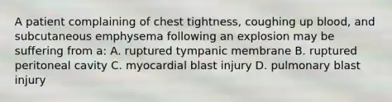 A patient complaining of chest tightness, coughing up blood, and subcutaneous emphysema following an explosion may be suffering from a: A. ruptured tympanic membrane B. ruptured peritoneal cavity C. myocardial blast injury D. pulmonary blast injury