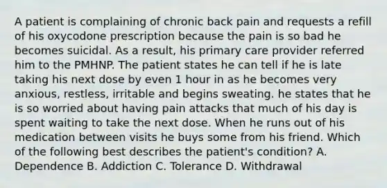 A patient is complaining of chronic back pain and requests a refill of his oxycodone prescription because the pain is so bad he becomes suicidal. As a result, his primary care provider referred him to the PMHNP. The patient states he can tell if he is late taking his next dose by even 1 hour in as he becomes very anxious, restless, irritable and begins sweating. he states that he is so worried about having pain attacks that much of his day is spent waiting to take the next dose. When he runs out of his medication between visits he buys some from his friend. Which of the following best describes the patient's condition? A. Dependence B. Addiction C. Tolerance D. Withdrawal