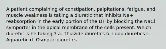 A patient complaining of constipation, palpitations, fatigue, and muscle weakness is taking a diuretic that inhibits Na+ reabsorption in the early portion of the DT by blocking the NaCl symporter in the apical membrane of the cells present. Which diuretic is he taking ? a. Thiazide diuretics b. Loop diuretics c. Aquaretic d. Osmotic diuretics