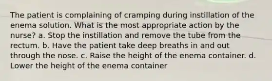 The patient is complaining of cramping during instillation of the enema solution. What is the most appropriate action by the nurse? a. Stop the instillation and remove the tube from the rectum. b. Have the patient take deep breaths in and out through the nose. c. Raise the height of the enema container. d. Lower the height of the enema container