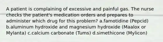 A patient is complaining of excessive and painful gas. The nurse checks the patient's medication orders and prepares to administer which drug for this problem? a.famotidine (Pepcid) b.aluminum hydroxide and magnesium hydroxide (Maalox or Mylanta) c.calcium carbonate (Tums) d.simethicone (Mylicon)