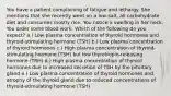 You have a patient complaining of fatigue and lethargy. She mentions that she recently went on a low-salt, all carbohydrate diet and consumes mostly rice. You notice a swelling in her neck. You order some blood work. Which of the following do you expect? a.) Low plasma concentration of thyroid hormones and thyroid-stimulating hormone (TSH) b.) Low plasma concentration of thyroid hormones c.) High plasma concentration of thyroid-stimulating hormone (TSH) but low thyrotropin-releasing hormone (TRH) d.) High plasma concentration of thyroid hormones due to increased secretion of TSH by the pituitary gland e.) Low plasma concentration of thyroid hormones and atrophy of the thyroid gland due to reduced concentrations of thyroid-stimulating hormone (TSH)