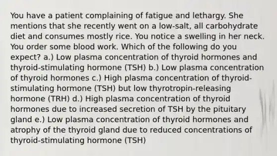 You have a patient complaining of fatigue and lethargy. She mentions that she recently went on a low-salt, all carbohydrate diet and consumes mostly rice. You notice a swelling in her neck. You order some blood work. Which of the following do you expect? a.) Low plasma concentration of thyroid hormones and thyroid-stimulating hormone (TSH) b.) Low plasma concentration of thyroid hormones c.) High plasma concentration of thyroid-stimulating hormone (TSH) but low thyrotropin-releasing hormone (TRH) d.) High plasma concentration of thyroid hormones due to increased secretion of TSH by the pituitary gland e.) Low plasma concentration of thyroid hormones and atrophy of the thyroid gland due to reduced concentrations of thyroid-stimulating hormone (TSH)