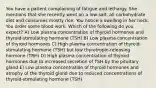 You have a patient complaining of fatigue and lethargy. She mentions that she recently went on a low-salt, all carbohydrate diet and consumes mostly rice. You notice a swelling in her neck. You order some blood work. Which of the following do you expect? A) Low plasma concentration of thyroid hormones and thyroid-stimulating hormone (TSH) B) Low plasma concentration of thyroid hormones C) High plasma concentration of thyroid-stimulating hormone (TSH) but low thyrotropin-releasing hormone (TRH) D) High plasma concentration of thyroid hormones due to increased secretion of TSH by the pituitary gland E) Low plasma concentration of thyroid hormones and atrophy of the thyroid gland due to reduced concentrations of thyroid-stimulating hormone (TSH)