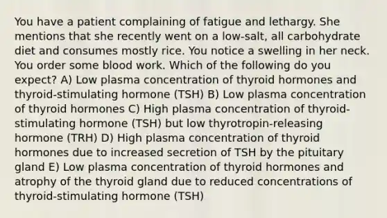 You have a patient complaining of fatigue and lethargy. She mentions that she recently went on a low-salt, all carbohydrate diet and consumes mostly rice. You notice a swelling in her neck. You order some blood work. Which of the following do you expect? A) Low plasma concentration of thyroid hormones and thyroid-stimulating hormone (TSH) B) Low plasma concentration of thyroid hormones C) High plasma concentration of thyroid-stimulating hormone (TSH) but low thyrotropin-releasing hormone (TRH) D) High plasma concentration of thyroid hormones due to increased secretion of TSH by the pituitary gland E) Low plasma concentration of thyroid hormones and atrophy of the thyroid gland due to reduced concentrations of thyroid-stimulating hormone (TSH)