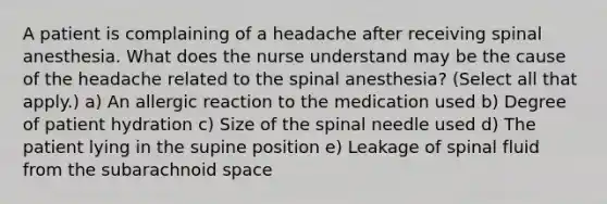 A patient is complaining of a headache after receiving spinal anesthesia. What does the nurse understand may be the cause of the headache related to the spinal anesthesia? (Select all that apply.) a) An allergic reaction to the medication used b) Degree of patient hydration c) Size of the spinal needle used d) The patient lying in the supine position e) Leakage of spinal fluid from the subarachnoid space