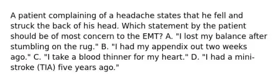 A patient complaining of a headache states that he fell and struck the back of his head. Which statement by the patient should be of most concern to the​ EMT? A. ​"I lost my balance after stumbling on the​ rug." B. ​"I had my appendix out two weeks​ ago." C. ​"I take a blood thinner for my​ heart." D. ​"I had a​ mini-stroke (TIA) five years​ ago."