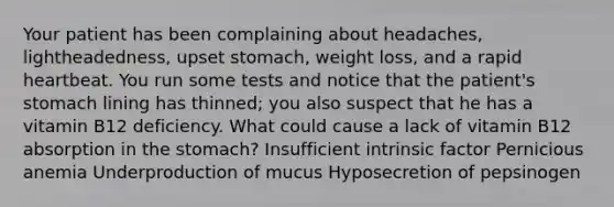 Your patient has been complaining about headaches, lightheadedness, upset stomach, weight loss, and a rapid heartbeat. You run some tests and notice that the patient's stomach lining has thinned; you also suspect that he has a vitamin B12 deficiency. What could cause a lack of vitamin B12 absorption in the stomach? Insufficient intrinsic factor Pernicious anemia Underproduction of mucus Hyposecretion of pepsinogen