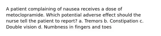 A patient complaining of nausea receives a dose of metoclopramide. Which potential adverse effect should the nurse tell the patient to report? a. Tremors b. Constipation c. Double vision d. Numbness in fingers and toes