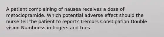 A patient complaining of nausea receives a dose of metoclopramide. Which potential adverse effect should the nurse tell the patient to report? Tremors Constipation Double vision Numbness in fingers and toes