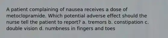 A patient complaining of nausea receives a dose of metoclopramide. Which potential adverse effect should the nurse tell the patient to report? a. tremors b. constipation c. double vision d. numbness in fingers and toes