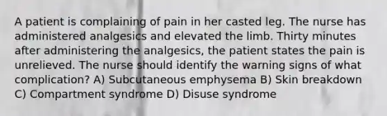 A patient is complaining of pain in her casted leg. The nurse has administered analgesics and elevated the limb. Thirty minutes after administering the analgesics, the patient states the pain is unrelieved. The nurse should identify the warning signs of what complication? A) Subcutaneous emphysema B) Skin breakdown C) Compartment syndrome D) Disuse syndrome