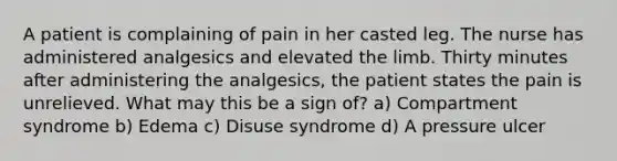 A patient is complaining of pain in her casted leg. The nurse has administered analgesics and elevated the limb. Thirty minutes after administering the analgesics, the patient states the pain is unrelieved. What may this be a sign of? a) Compartment syndrome b) Edema c) Disuse syndrome d) A pressure ulcer