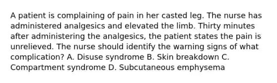 A patient is complaining of pain in her casted leg. The nurse has administered analgesics and elevated the limb. Thirty minutes after administering the analgesics, the patient states the pain is unrelieved. The nurse should identify the warning signs of what complication? A. Disuse syndrome B. Skin breakdown C. Compartment syndrome D. Subcutaneous emphysema