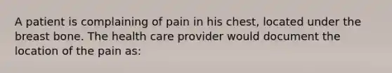 A patient is complaining of pain in his chest, located under the breast bone. The health care provider would document the location of the pain as: