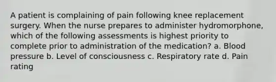 A patient is complaining of pain following knee replacement surgery. When the nurse prepares to administer hydromorphone, which of the following assessments is highest priority to complete prior to administration of the medication? a. Blood pressure b. Level of consciousness c. Respiratory rate d. Pain rating