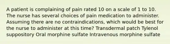 A patient is complaining of pain rated 10 on a scale of 1 to 10. The nurse has several choices of pain medication to administer. Assuming there are no contraindications, which would be best for the nurse to administer at this time? Transdermal patch Tylenol suppository Oral morphine sulfate Intravenous morphine sulfate