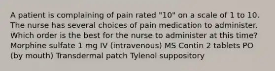 A patient is complaining of pain rated "10" on a scale of 1 to 10. The nurse has several choices of pain medication to administer. Which order is the best for the nurse to administer at this time? Morphine sulfate 1 mg IV (intravenous) MS Contin 2 tablets PO (by mouth) Transdermal patch Tylenol suppository