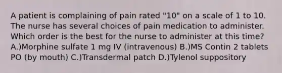 A patient is complaining of pain rated "10" on a scale of 1 to 10. The nurse has several choices of pain medication to administer. Which order is the best for the nurse to administer at this time? A.)Morphine sulfate 1 mg IV (intravenous) B.)MS Contin 2 tablets PO (by mouth) C.)Transdermal patch D.)Tylenol suppository