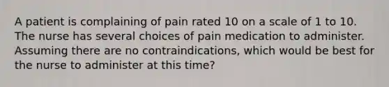 A patient is complaining of pain rated 10 on a scale of 1 to 10. The nurse has several choices of pain medication to administer. Assuming there are no contraindications, which would be best for the nurse to administer at this time?