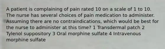 A patient is complaining of pain rated 10 on a scale of 1 to 10. The nurse has several choices of pain medication to administer. Assuming there are no contraindications, which would be best for the nurse to administer at this time? 1 Transdermal patch 2 Tylenol suppository 3 Oral morphine sulfate 4 Intravenous morphine sulfate