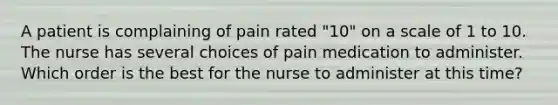 A patient is complaining of pain rated "10" on a scale of 1 to 10. The nurse has several choices of pain medication to administer. Which order is the best for the nurse to administer at this time?