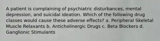 A patient is complaining of psychiatric disturbances, mental depression, and suicidal ideation. Which of the following drug classes would cause these adverse effects? a. Peripheral Skeletal Muscle Relaxants b. Anticholinergic Drugs c. Beta Blockers d. Ganglionic Stimulants